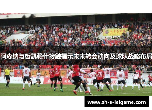 阿森纳与哲凯赖什接触揭示未来转会动向及球队战略布局