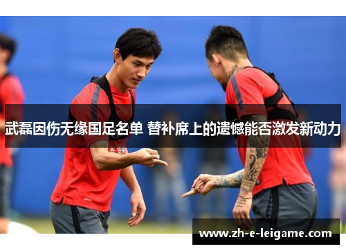 武磊因伤无缘国足名单 替补席上的遗憾能否激发新动力